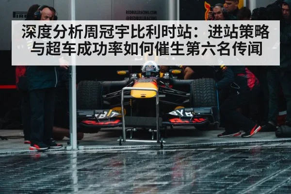 深度分析周冠宇比利时站：进站策略与超车成功率如何催生第六名传闻